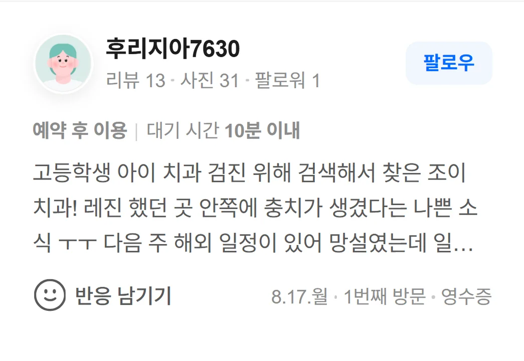 네이버 방문자 리뷰(2026.8 · 1번째 방문 · 네이버 영수증 인증): 고등학생 아이 치과 검진 위해 검색해서 찾은 조이 치과! 레진 했던 곳 안쪽에 충치가 생겼다는 나쁜 소식 ㅜㅜ 다음 주 해외 일정이 있어 망설였는데 일주일 내로 가능하다고 하셔서 치료 시작했어요~ 바쁘신 중에도 시간 내셔서 꼼꼼하게 봐주시고 치료와 설명도 잘해주셨어요^^ 치료 잘 받고 갑니다!