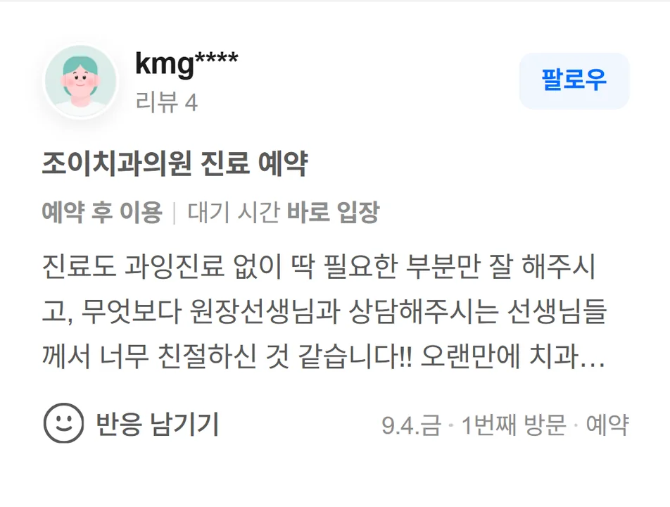 네이버 방문자 리뷰(2026.9 · 1번째 방문 · 네이버 예약 인증): 진료도 과잉진료 없이 딱 필요한 부분만 잘 해주시고, 무엇보다 원장선생님과 상담해주시는 선생님들께서 너무 친절하신 것 같습니다!! 오랜만에 치과에 와서 조금 무서웠는데, 맘편히 진료랑 치료 받고 가는거 같습니다! 다음번 치료할때도 잘 부탁드리겠습니다!!