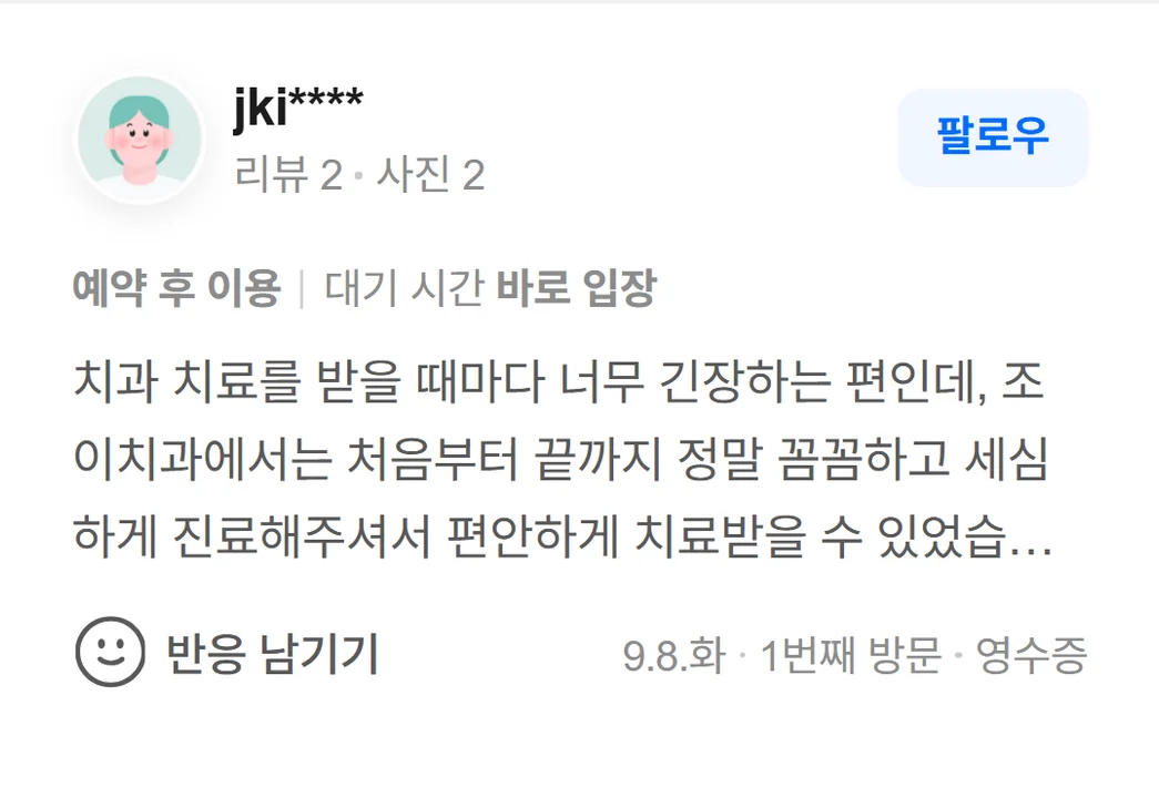 네이버 방문자 리뷰(2026.9 · 1번째 방문 · 네이버 영수증 인증): 치과 치료를 받을 때마다 너무 긴장하는 편인데, 조이치과에서는 처음부터 끝까지 정말 꼼꼼하고 세심하게 진료해주셔서 편안하게 치료받을 수 있었습니다. 치료 과정도 하나하나 자세하게 설명해주시고, 제가 궁금한 부분이나 불편한 부분도 그냥 지나치지 않고 세심하게 살펴주셔서 믿음이 갔어요. 무엇보다 치료를 서두르지 않고 필요한 부분을 꼼꼼하게 확인해주시는 점이 좋았고 만족스러운 경험이었습니다. 감사합니다!